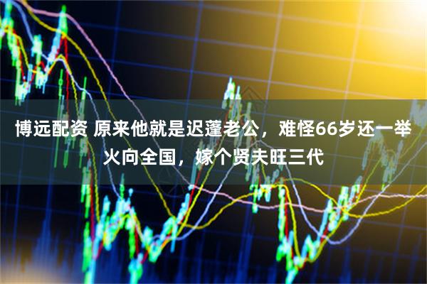 博远配资 原来他就是迟蓬老公，难怪66岁还一举火向全国，嫁个贤夫旺三代
