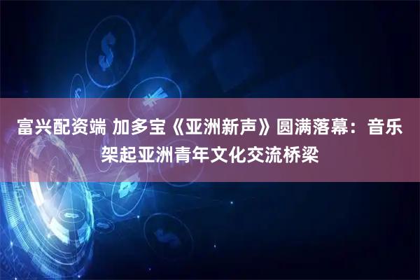 富兴配资端 加多宝《亚洲新声》圆满落幕：音乐架起亚洲青年文化交流桥梁