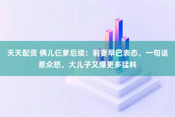 天天配资 俩儿仨爹后续：前妻早已表态，一句话惹众怒，大儿子又爆更多猛料