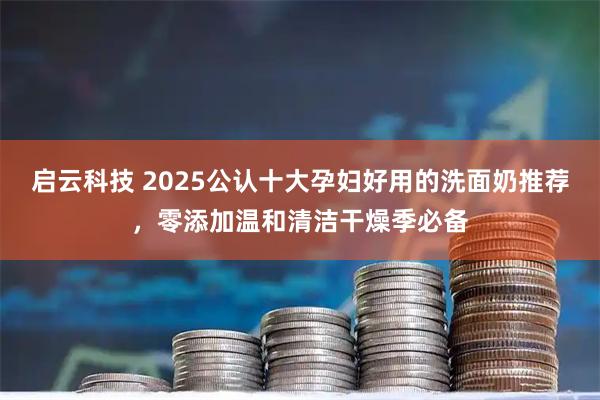 启云科技 2025公认十大孕妇好用的洗面奶推荐，零添加温和清洁干燥季必备