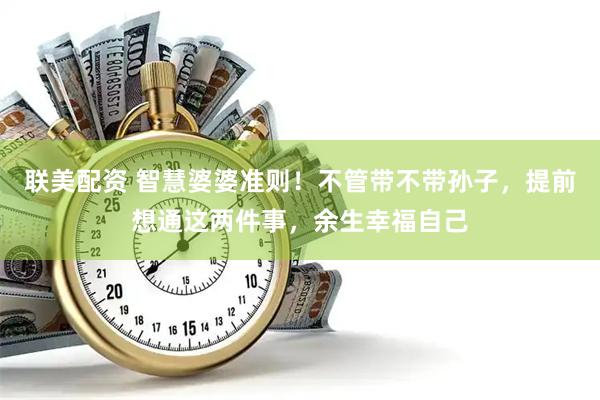 联美配资 智慧婆婆准则！不管带不带孙子，提前想通这两件事，余生幸福自己