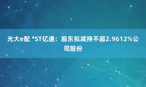 光大e配 *ST亿通：股东拟减持不超2.9612%公司股份