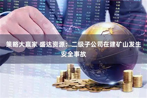 策略大赢家 盛达资源：二级子公司在建矿山发生安全事故
