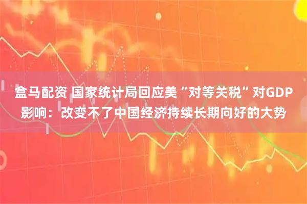 盒马配资 国家统计局回应美“对等关税”对GDP影响：改变不了中国经济持续长期向好的大势