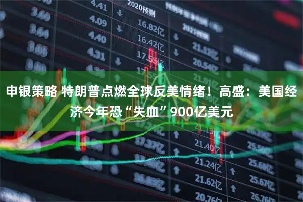 申银策略 特朗普点燃全球反美情绪！高盛：美国经济今年恐“失血”900亿美元