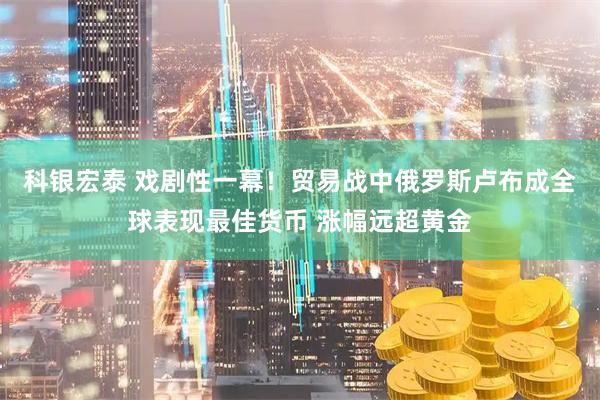 科银宏泰 戏剧性一幕！贸易战中俄罗斯卢布成全球表现最佳货币 涨幅远超黄金
