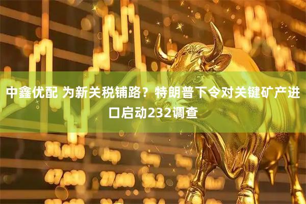 中鑫优配 为新关税铺路？特朗普下令对关键矿产进口启动232调查