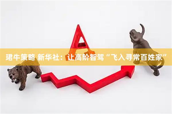 珺牛策略 新华社：让高阶智驾“飞入寻常百姓家”
