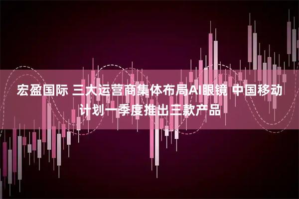 宏盈国际 三大运营商集体布局AI眼镜 中国移动计划一季度推出三款产品