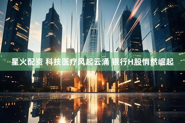 星火配资 科技医疗风起云涌 银行H股悄然崛起
