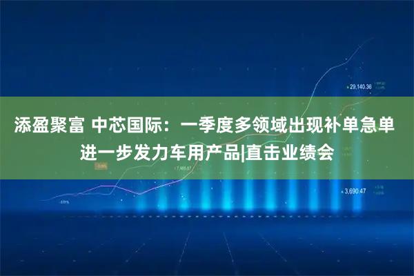 添盈聚富 中芯国际：一季度多领域出现补单急单 进一步发力车用产品|直击业绩会