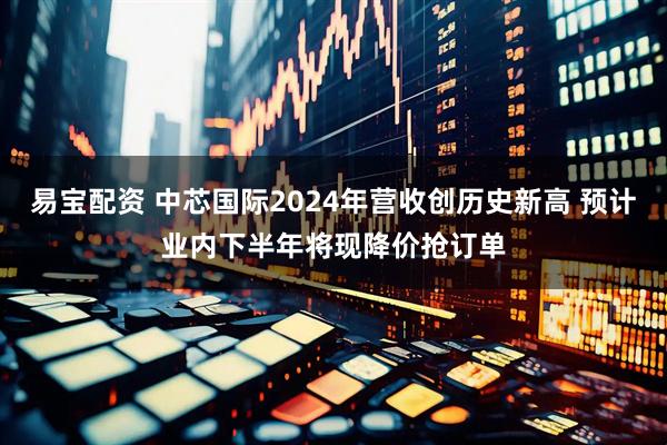 易宝配资 中芯国际2024年营收创历史新高 预计业内下半年将现降价抢订单