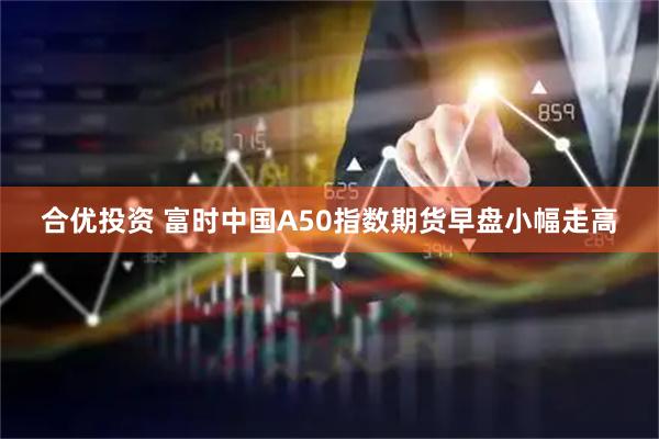 合优投资 富时中国A50指数期货早盘小幅走高