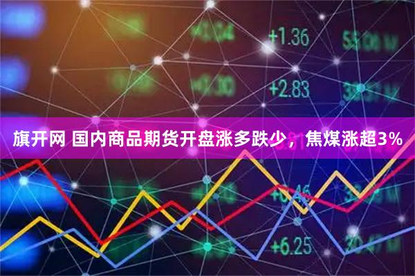 旗开网 国内商品期货开盘涨多跌少，焦煤涨超3%