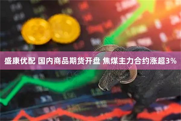 盛康优配 国内商品期货开盘 焦煤主力合约涨超3%