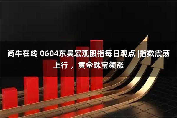 尚牛在线 0604东吴宏观股指每日观点 |指数震荡上行 ，黄金珠宝领涨