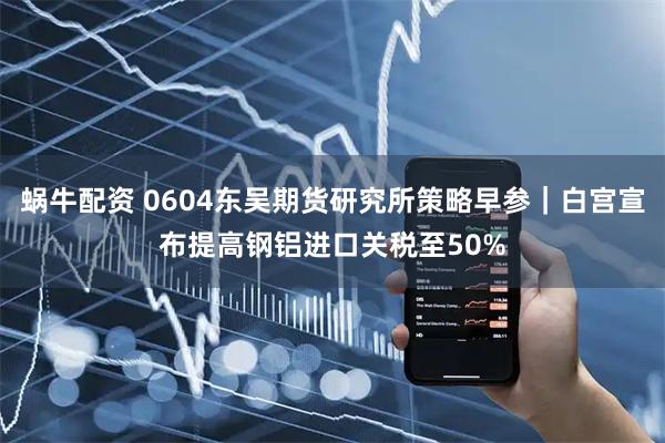 蜗牛配资 0604东吴期货研究所策略早参｜白宫宣布提高钢铝进口关税至50%