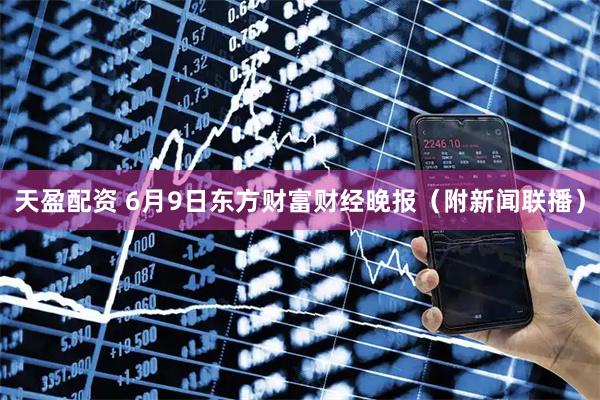 天盈配资 6月9日东方财富财经晚报（附新闻联播）