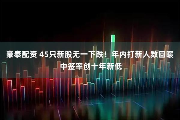 豪泰配资 45只新股无一下跌！年内打新人数回暖 中签率创十年新低