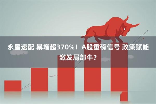 永星速配 暴增超370%！A股重磅信号 政策赋能激发局部牛？