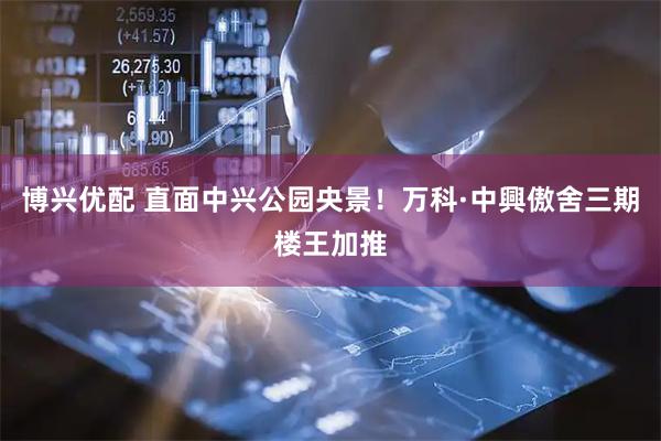 博兴优配 直面中兴公园央景！万科·中興傲舍三期楼王加推