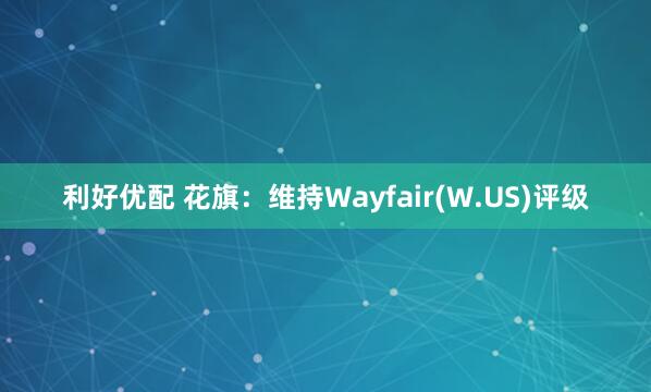 利好优配 花旗：维持Wayfair(W.US)评级