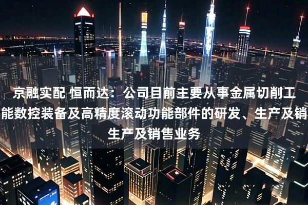 京融实配 恒而达：公司目前主要从事金属切削工具、智能数控装备及高精度滚动功能部件的研发、生产及销售业务
