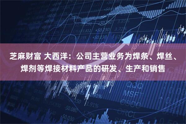 芝麻财富 大西洋：公司主营业务为焊条、焊丝、焊剂等焊接材料产品的研发、生产和销售