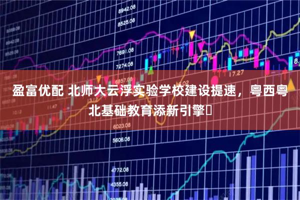 盈富优配 北师大云浮实验学校建设提速，粤西粤北基础教育添新引擎​