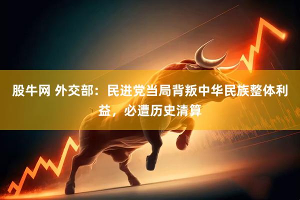 股牛网 外交部：民进党当局背叛中华民族整体利益，必遭历史清算