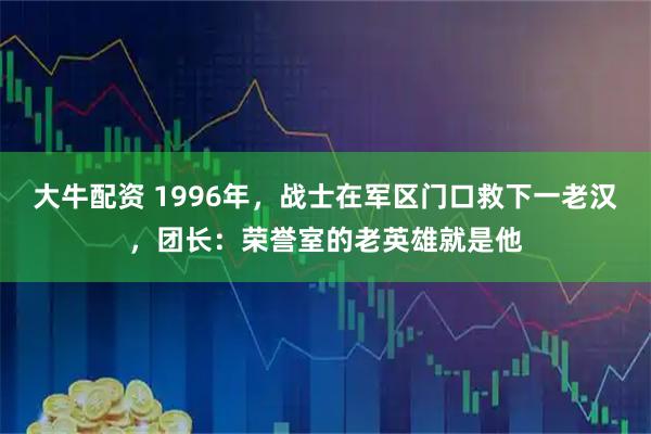 大牛配资 1996年，战士在军区门口救下一老汉，团长：荣誉室的老英雄就是他