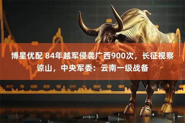博星优配 84年越军侵袭广西900次，长征视察谅山，中央军委：云南一级战备