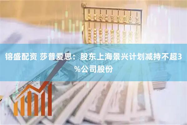 镕盛配资 莎普爱思：股东上海景兴计划减持不超3%公司股份