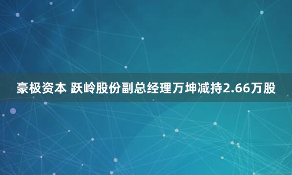 豪极资本 跃岭股份副总经理万坤减持2.66万股
