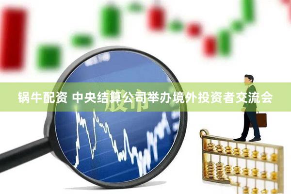 锅牛配资 中央结算公司举办境外投资者交流会