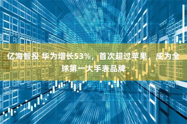 亿海智投 华为增长53%，首次超过苹果，成为全球第一大手表品牌