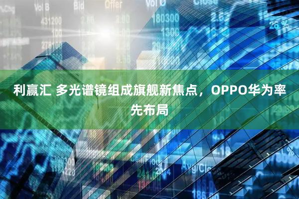 利赢汇 多光谱镜组成旗舰新焦点，OPPO华为率先布局
