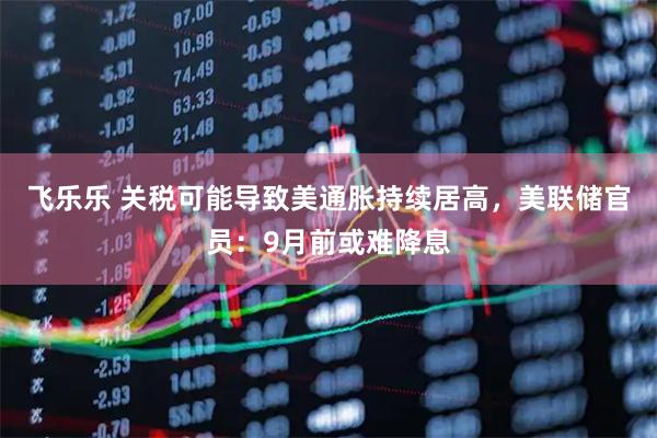 飞乐乐 关税可能导致美通胀持续居高，美联储官员：9月前或难降息