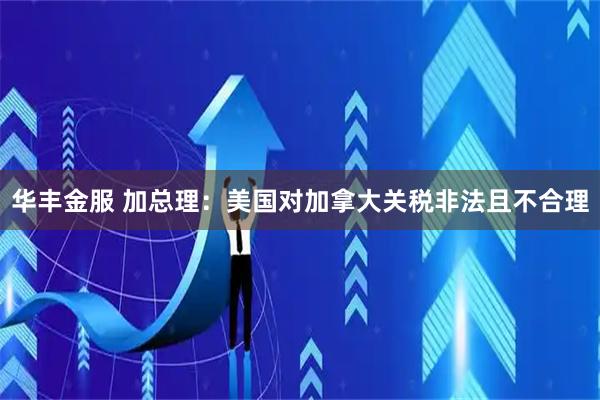 华丰金服 加总理：美国对加拿大关税非法且不合理