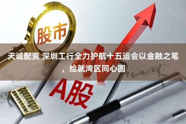 天诚配资 深圳工行全力护航十五运会以金融之笔，绘就湾区同心圆